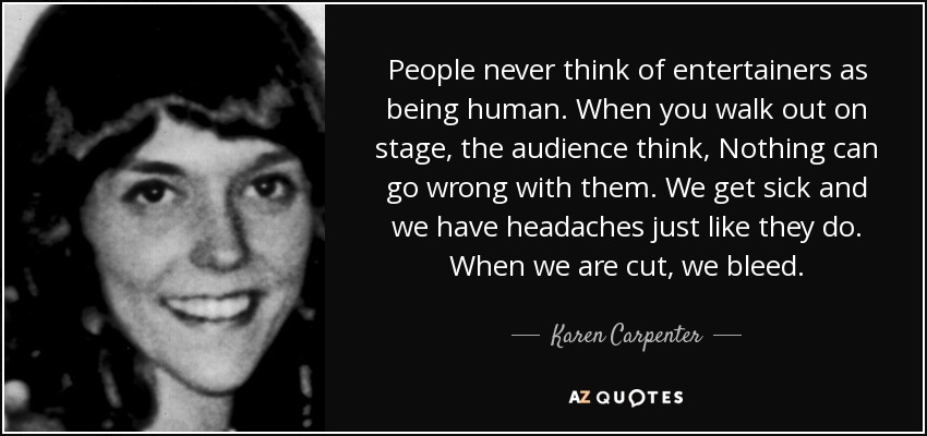 People never think of entertainers as being human. When you walk out on stage, the audience think, Nothing can go wrong with them. We get sick and we have headaches just like they do. When we are cut, we bleed. - Karen Carpenter