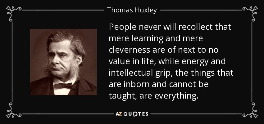 People never will recollect that mere learning and mere cleverness are of next to no value in life, while energy and intellectual grip, the things that are inborn and cannot be taught, are everything. - Thomas Huxley