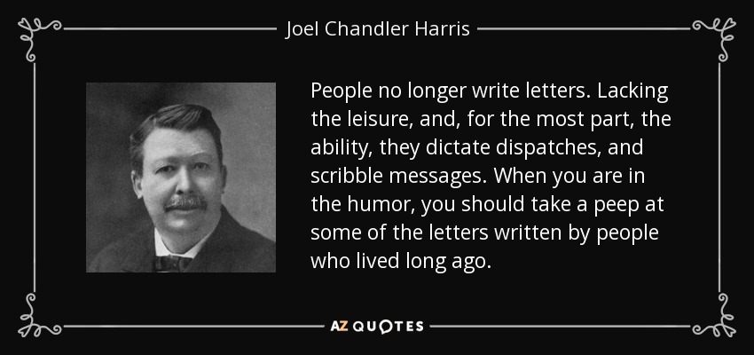 People no longer write letters. Lacking the leisure, and, for the most part, the ability, they dictate dispatches, and scribble messages. When you are in the humor, you should take a peep at some of the letters written by people who lived long ago. - Joel Chandler Harris