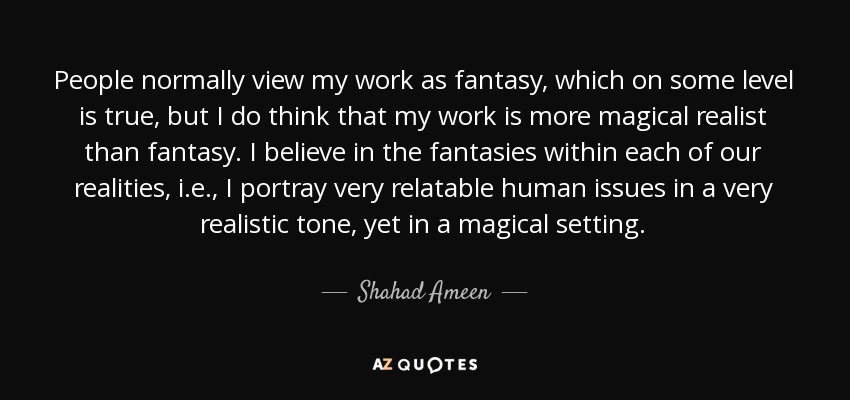 People normally view my work as fantasy, which on some level is true, but I do think that my work is more magical realist than fantasy. I believe in the fantasies within each of our realities, i.e., I portray very relatable human issues in a very realistic tone, yet in a magical setting. - Shahad Ameen