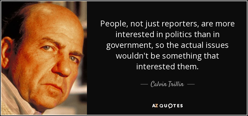 People, not just reporters, are more interested in politics than in government, so the actual issues wouldn't be something that interested them. - Calvin Trillin