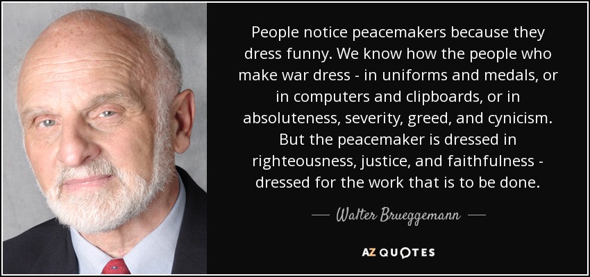 People notice peacemakers because they dress funny. We know how the people who make war dress - in uniforms and medals, or in computers and clipboards, or in absoluteness, severity, greed, and cynicism. But the peacemaker is dressed in righteousness, justice, and faithfulness - dressed for the work that is to be done. - Walter Brueggemann