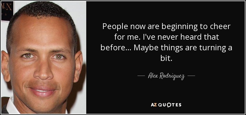 People now are beginning to cheer for me. I've never heard that before. .. Maybe things are turning a bit. - Alex Rodriguez