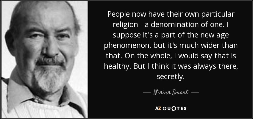 People now have their own particular religion - a denomination of one. I suppose it's a part of the new age phenomenon, but it's much wider than that. On the whole, I would say that is healthy. But I think it was always there, secretly. - Ninian Smart