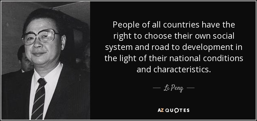 People of all countries have the right to choose their own social system and road to development in the light of their national conditions and characteristics. - Li Peng