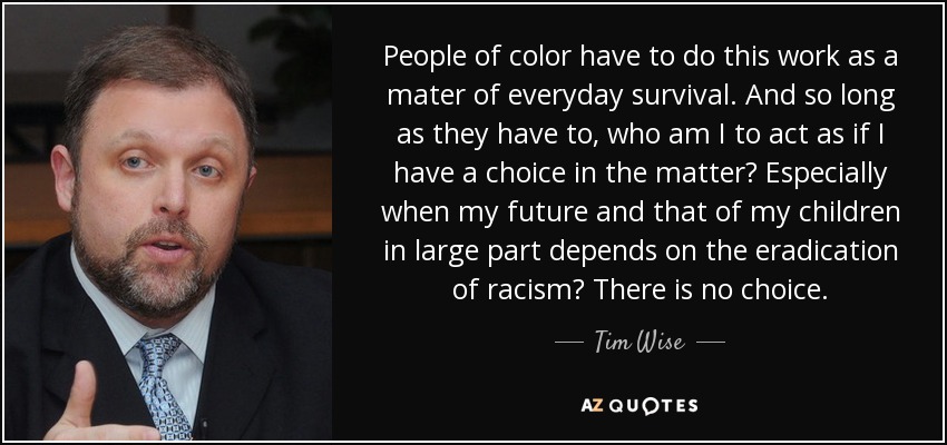 People of color have to do this work as a mater of everyday survival. And so long as they have to, who am I to act as if I have a choice in the matter? Especially when my future and that of my children in large part depends on the eradication of racism? There is no choice. - Tim Wise
