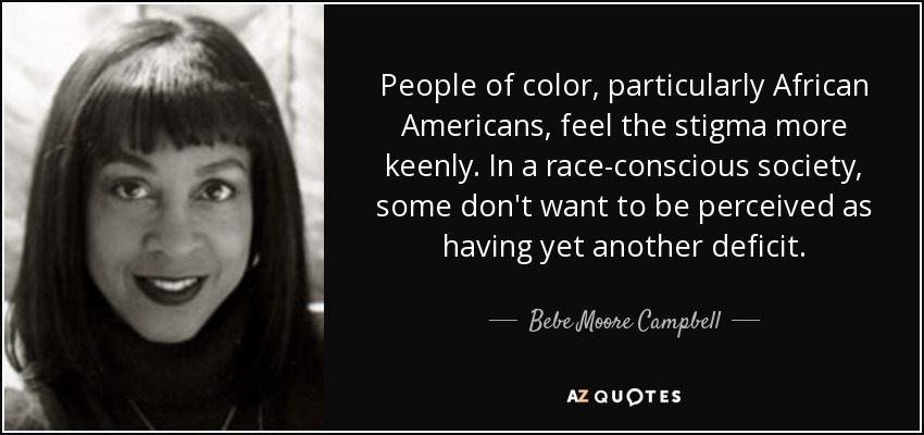 People of color, particularly African Americans, feel the stigma more keenly. In a race-conscious society, some don't want to be perceived as having yet another deficit. - Bebe Moore Campbell