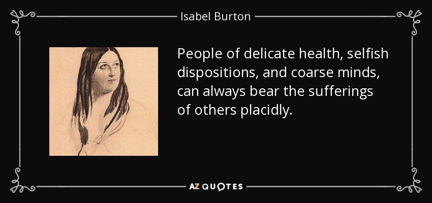 People of delicate health, selfish dispositions, and coarse minds, can always bear the sufferings of others placidly. - Isabel Burton