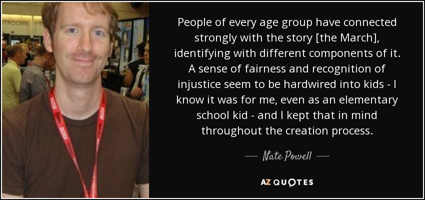 People of every age group have connected strongly with the story [the March], identifying with different components of it. A sense of fairness and recognition of injustice seem to be hardwired into kids - I know it was for me, even as an elementary school kid - and I kept that in mind throughout the creation process. - Nate Powell