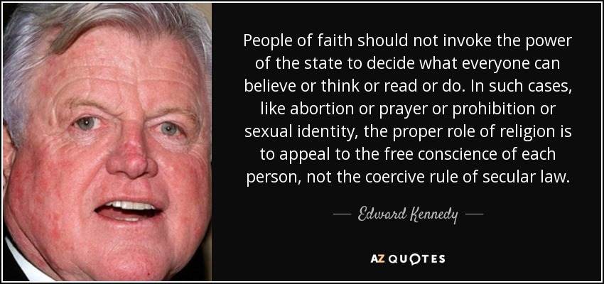 People of faith should not invoke the power of the state to decide what everyone can believe or think or read or do. In such cases, like abortion or prayer or prohibition or sexual identity, the proper role of religion is to appeal to the free conscience of each person, not the coercive rule of secular law. - Edward Kennedy