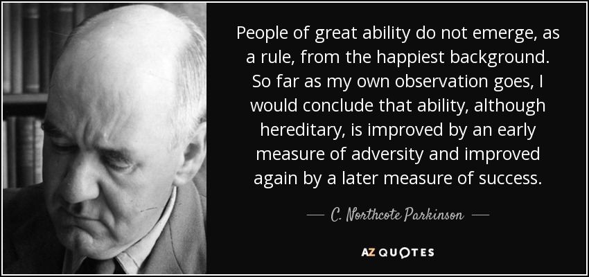 People of great ability do not emerge, as a rule, from the happiest background. So far as my own observation goes, I would conclude that ability, although hereditary, is improved by an early measure of adversity and improved again by a later measure of success. - C. Northcote Parkinson