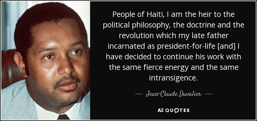 People of Haiti, I am the heir to the political philosophy, the doctrine and the revolution which my late father incarnated as president-for-life [and] I have decided to continue his work with the same fierce energy and the same intransigence. - Jean-Claude Duvalier