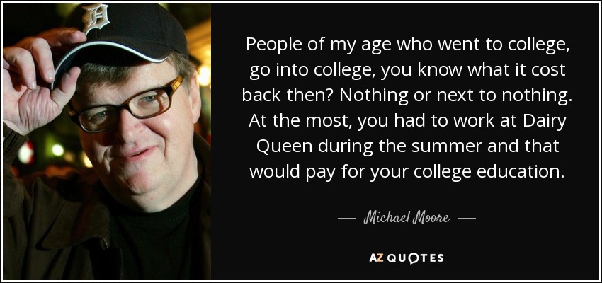 People of my age who went to college, go into college, you know what it cost back then? Nothing or next to nothing. At the most, you had to work at Dairy Queen during the summer and that would pay for your college education. - Michael Moore