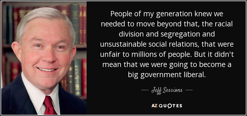 People of my generation knew we needed to move beyond that, the racial division and segregation and unsustainable social relations, that were unfair to millions of people. But it didn't mean that we were going to become a big government liberal. - Jeff Sessions