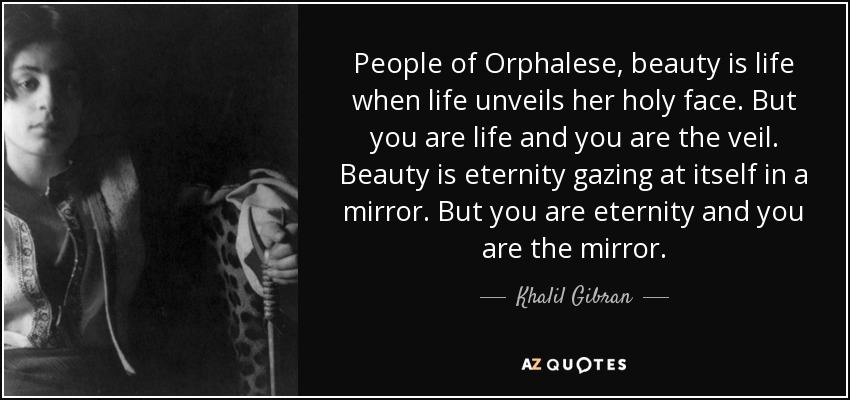 People of Orphalese, beauty is life when life unveils her holy face. But you are life and you are the veil. Beauty is eternity gazing at itself in a mirror. But you are eternity and you are the mirror. - Khalil Gibran