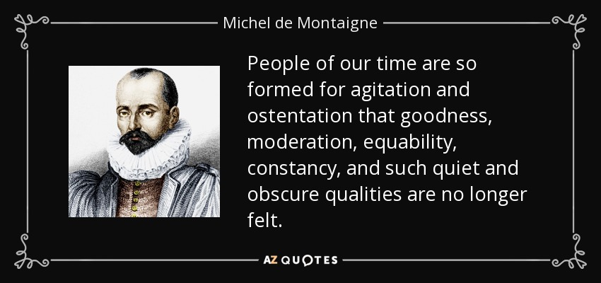 People of our time are so formed for agitation and ostentation that goodness, moderation, equability, constancy, and such quiet and obscure qualities are no longer felt. - Michel de Montaigne