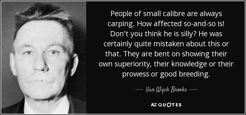 People of small calibre are always carping. How affected so-and-so is! Don't you think he is silly? He was certainly quite mistaken about this or that. They are bent on showing their own superiority, their knowledge or their prowess or good breeding. - Van Wyck Brooks
