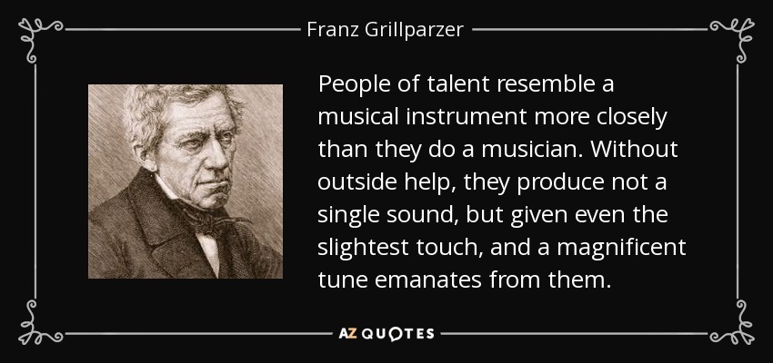 People of talent resemble a musical instrument more closely than they do a musician. Without outside help, they produce not a single sound, but given even the slightest touch, and a magnificent tune emanates from them. - Franz Grillparzer