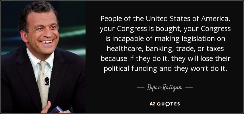 People of the United States of America, your Congress is bought, your Congress is incapable of making legislation on healthcare, banking, trade, or taxes because if they do it, they will lose their political funding and they won’t do it. - Dylan Ratigan