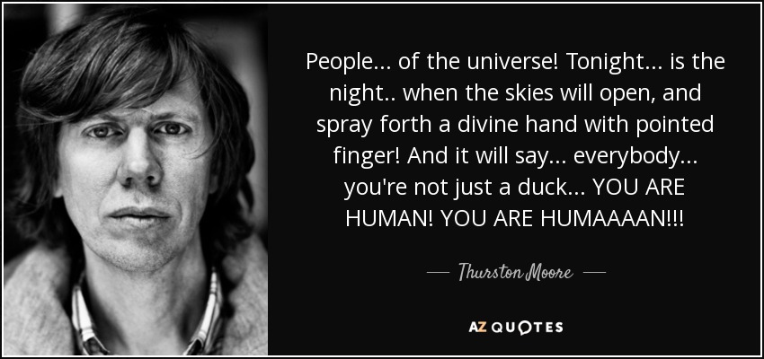 People... of the universe! Tonight... is the night.. when the skies will open, and spray forth a divine hand with pointed finger! And it will say... everybody... you're not just a duck... YOU ARE HUMAN! YOU ARE HUMAAAAN!!! - Thurston Moore