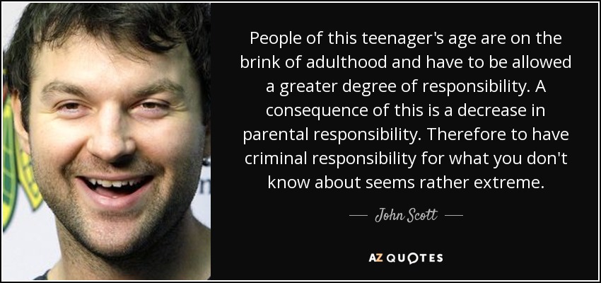 People of this teenager's age are on the brink of adulthood and have to be allowed a greater degree of responsibility. A consequence of this is a decrease in parental responsibility. Therefore to have criminal responsibility for what you don't know about seems rather extreme. - John Scott
