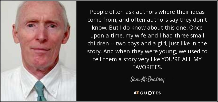 People often ask authors where their ideas come from, and often authors say they don't know. But I do know about this one. Once upon a time, my wife and I had three small children -- two boys and a girl, just like in the story. And when they were young, we used to tell them a story very like YOU'RE ALL MY FAVORITES. - Sam McBratney