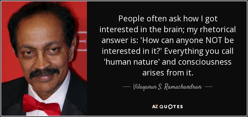 People often ask how I got interested in the brain; my rhetorical answer is: 'How can anyone NOT be interested in it?' Everything you call 'human nature' and consciousness arises from it. - Vilayanur S. Ramachandran