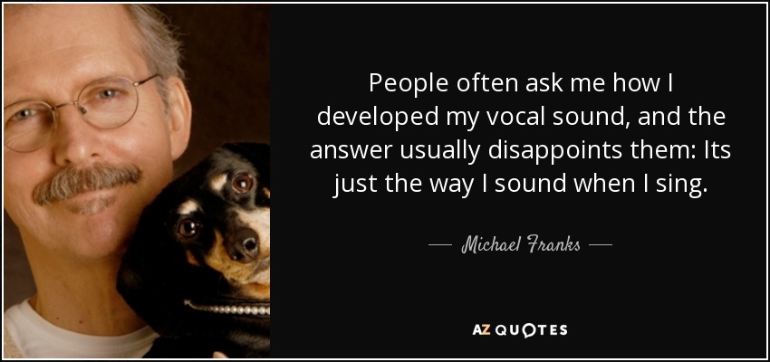 People often ask me how I developed my vocal sound, and the answer usually disappoints them: Its just the way I sound when I sing. - Michael Franks