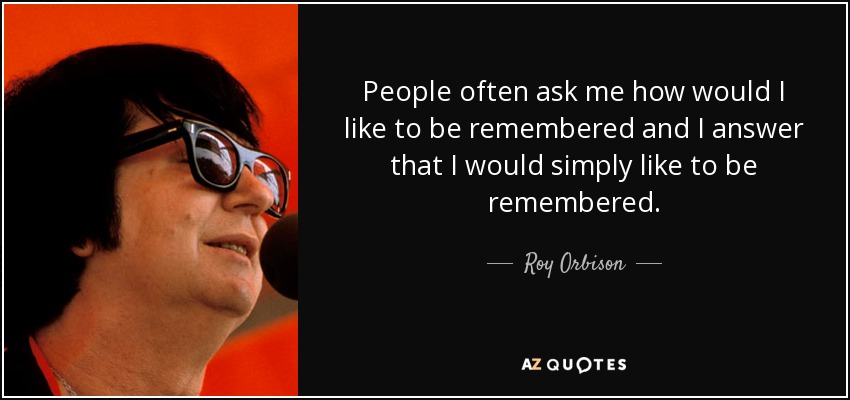 People often ask me how would I like to be remembered and I answer that I would simply like to be remembered. - Roy Orbison