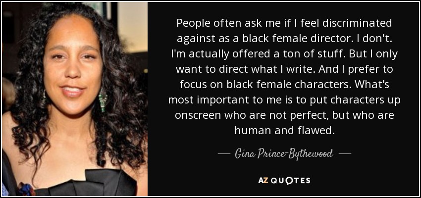People often ask me if I feel discriminated against as a black female director. I don't. I'm actually offered a ton of stuff. But I only want to direct what I write. And I prefer to focus on black female characters. What's most important to me is to put characters up onscreen who are not perfect, but who are human and flawed. - Gina Prince-Bythewood