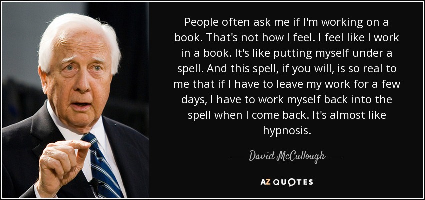 People often ask me if I'm working on a book. That's not how I feel. I feel like I work in a book. It's like putting myself under a spell. And this spell, if you will, is so real to me that if I have to leave my work for a few days, I have to work myself back into the spell when I come back. It's almost like hypnosis. - David McCullough