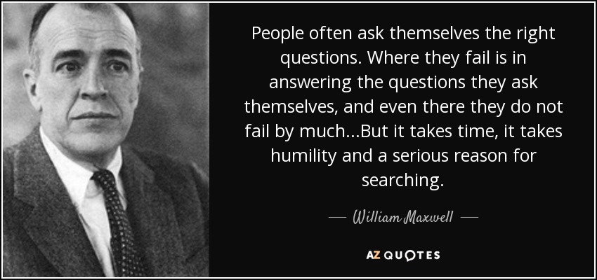 People often ask themselves the right questions. Where they fail is in answering the questions they ask themselves, and even there they do not fail by much...But it takes time, it takes humility and a serious reason for searching. - William Maxwell