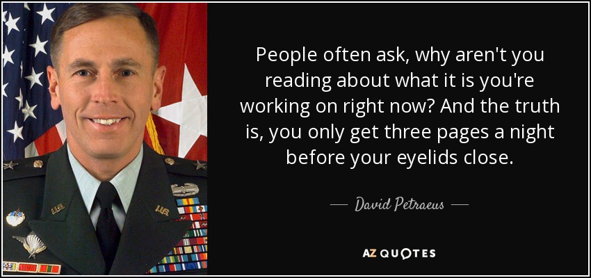 People often ask, why aren't you reading about what it is you're working on right now? And the truth is, you only get three pages a night before your eyelids close. - David Petraeus