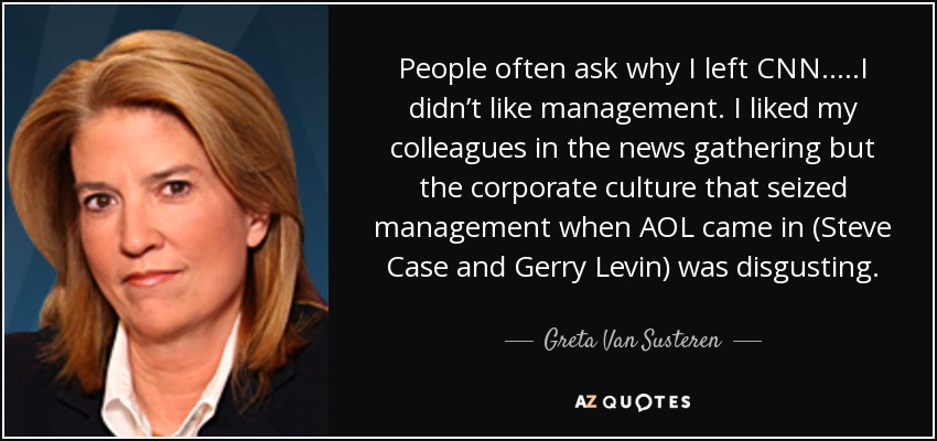 People often ask why I left CNN.....I didn’t like management. I liked my colleagues in the news gathering but the corporate culture that seized management when AOL came in (Steve Case and Gerry Levin) was disgusting. - Greta Van Susteren