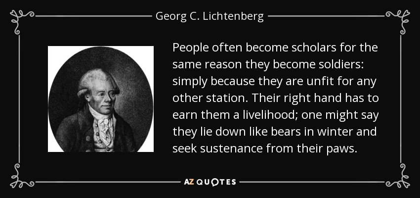 People often become scholars for the same reason they become soldiers: simply because they are unfit for any other station. Their right hand has to earn them a livelihood; one might say they lie down like bears in winter and seek sustenance from their paws. - Georg C. Lichtenberg