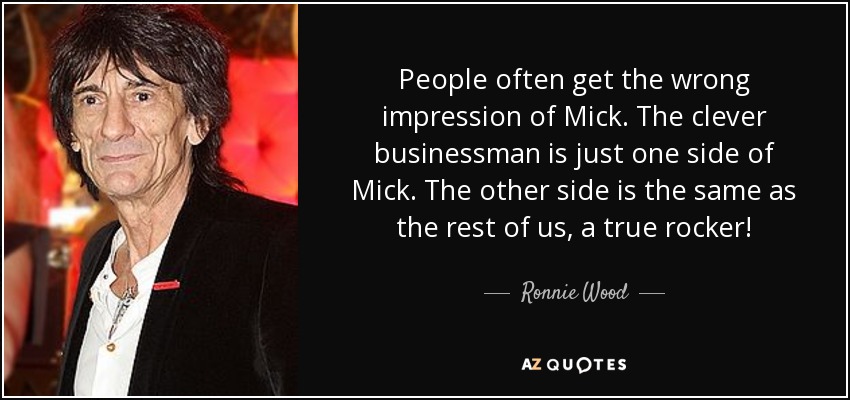 People often get the wrong impression of Mick. The clever businessman is just one side of Mick. The other side is the same as the rest of us, a true rocker! - Ronnie Wood