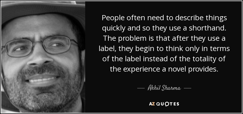 People often need to describe things quickly and so they use a shorthand. The problem is that after they use a label, they begin to think only in terms of the label instead of the totality of the experience a novel provides. - Akhil Sharma