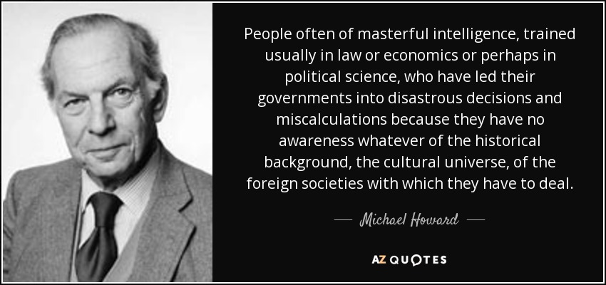 People often of masterful intelligence, trained usually in law or economics or perhaps in political science, who have led their governments into disastrous decisions and miscalculations because they have no awareness whatever of the historical background, the cultural universe, of the foreign societies with which they have to deal. - Michael Howard