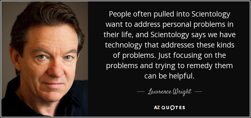 People often pulled into Scientology want to address personal problems in their life, and Scientology says we have technology that addresses these kinds of problems. Just focusing on the problems and trying to remedy them can be helpful. - Lawrence Wright