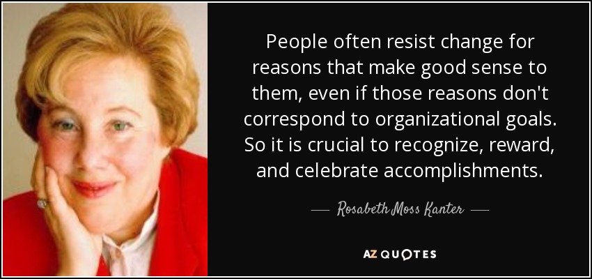 People often resist change for reasons that make good sense to them, even if those reasons don't correspond to organizational goals. So it is crucial to recognize, reward, and celebrate accomplishments. - Rosabeth Moss Kanter