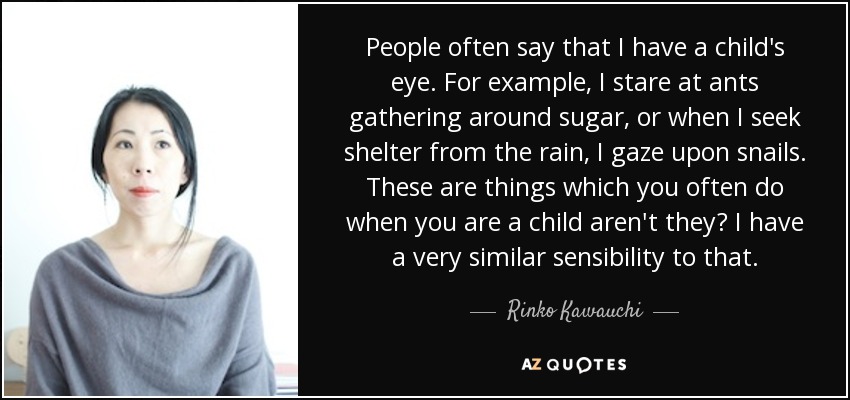 People often say that I have a child's eye. For example, I stare at ants gathering around sugar, or when I seek shelter from the rain, I gaze upon snails. These are things which you often do when you are a child aren't they? I have a very similar sensibility to that. - Rinko Kawauchi