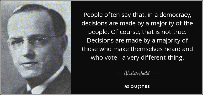 People often say that, in a democracy, decisions are made by a majority of the people. Of course, that is not true. Decisions are made by a majority of those who make themselves heard and who vote - a very different thing. - Walter Judd