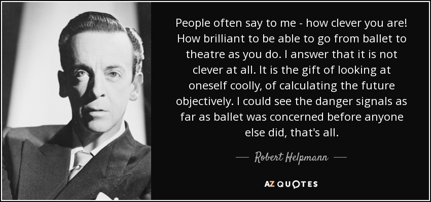 People often say to me - how clever you are! How brilliant to be able to go from ballet to theatre as you do. I answer that it is not clever at all. It is the gift of looking at oneself coolly, of calculating the future objectively. I could see the danger signals as far as ballet was concerned before anyone else did, that's all. - Robert Helpmann