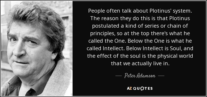 People often talk about Plotinus' system. The reason they do this is that Plotinus postulated a kind of series or chain of principles, so at the top there's what he called the One. Below the One is what he called Intellect. Below Intellect is Soul, and the effect of the soul is the physical world that we actually live in. - Peter Adamson