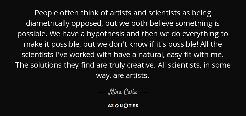 People often think of artists and scientists as being diametrically opposed, but we both believe something is possible. We have a hypothesis and then we do everything to make it possible, but we don't know if it's possible! All the scientists I've worked with have a natural, easy fit with me. The solutions they find are truly creative. All scientists, in some way, are artists. - Mira Calix