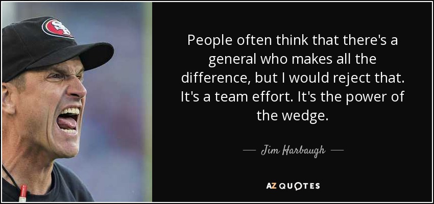 People often think that there's a general who makes all the difference, but I would reject that. It's a team effort. It's the power of the wedge. - Jim Harbaugh