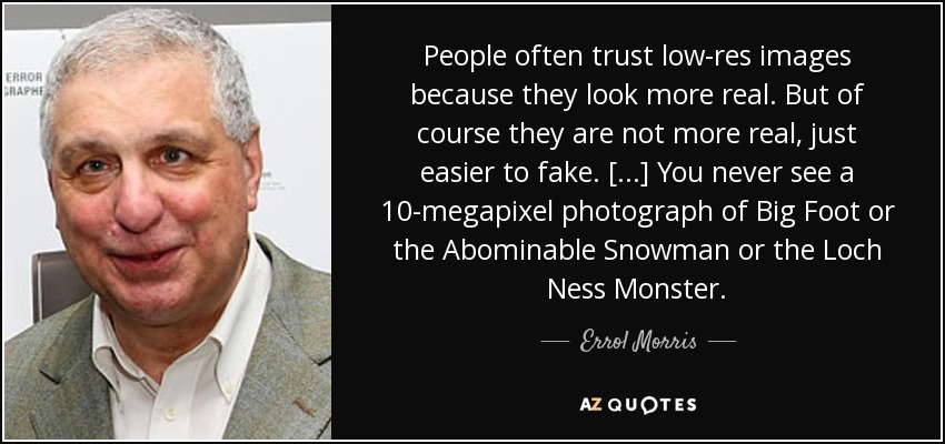 People often trust low-res images because they look more real. But of course they are not more real, just easier to fake. [...] You never see a 10-megapixel photograph of Big Foot or the Abominable Snowman or the Loch Ness Monster. - Errol Morris