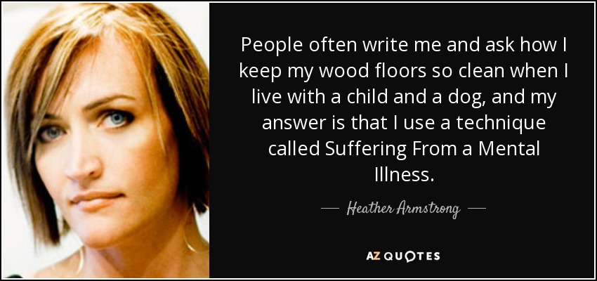 People often write me and ask how I keep my wood floors so clean when I live with a child and a dog, and my answer is that I use a technique called Suffering From a Mental Illness. - Heather Armstrong