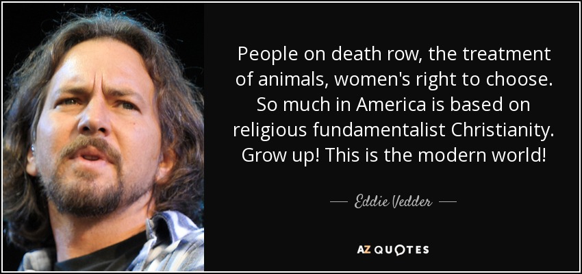 People on death row, the treatment of animals, women's right to choose. So much in America is based on religious fundamentalist Christianity. Grow up! This is the modern world! - Eddie Vedder