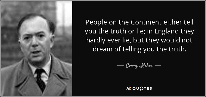 People on the Continent either tell you the truth or lie; in England they hardly ever lie, but they would not dream of telling you the truth. - George Mikes